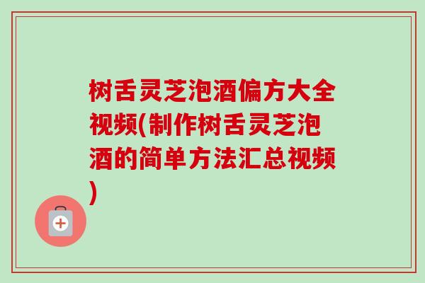 树舌灵芝泡酒偏方大全视频(制作树舌灵芝泡酒的简单方法汇总视频)