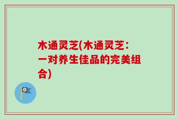 木通灵芝(木通灵芝：一对养生佳品的完美组合)