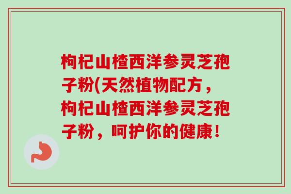 枸杞山楂西洋参灵芝孢子粉(天然植物配方，枸杞山楂西洋参灵芝孢子粉，呵护你的健康！