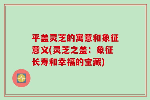 平盖灵芝的寓意和象征意义(灵芝之盖：象征长寿和幸福的宝藏)