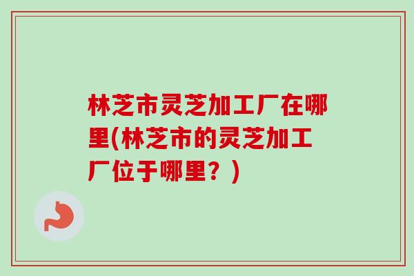 林芝市灵芝加工厂在哪里(林芝市的灵芝加工厂位于哪里？)