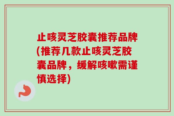 止咳灵芝胶囊推荐品牌(推荐几款止咳灵芝胶囊品牌，缓解咳嗽需谨慎选择)