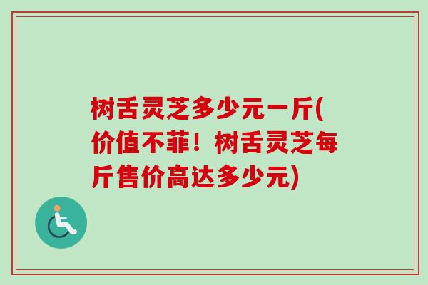 树舌灵芝多少元一斤(价值不菲！树舌灵芝每斤售价高达多少元)