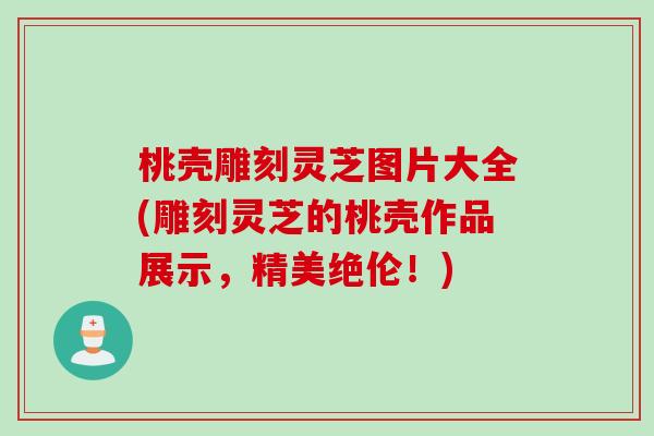 桃壳雕刻灵芝图片大全(雕刻灵芝的桃壳作品展示，精美绝伦！)