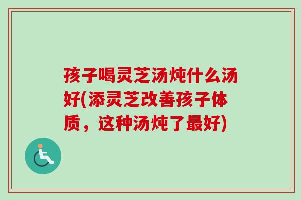 孩子喝灵芝汤炖什么汤好(添灵芝改善孩子体质，这种汤炖了最好)