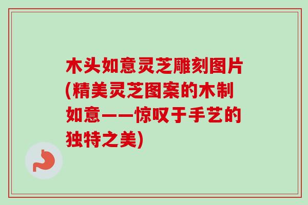 木头如意灵芝雕刻图片(精美灵芝图案的木制如意——惊叹于手艺的独特之美)