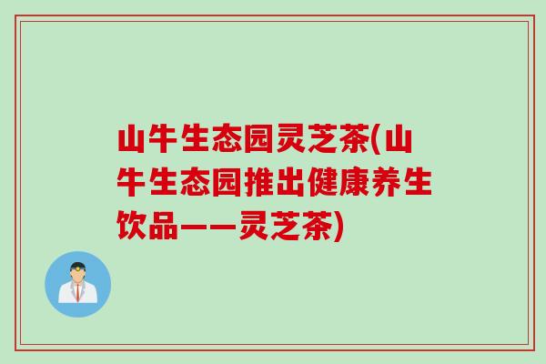 山牛生态园灵芝茶(山牛生态园推出健康养生饮品——灵芝茶)