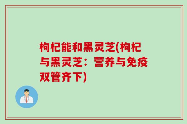 枸杞能和黑灵芝(枸杞与黑灵芝：营养与免疫双管齐下)