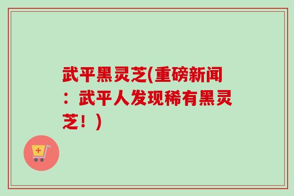 武平黑灵芝(重磅新闻：武平人发现稀有黑灵芝！)