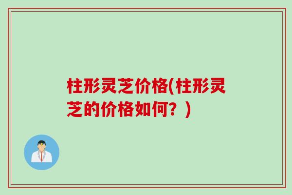 柱形灵芝价格(柱形灵芝的价格如何？)