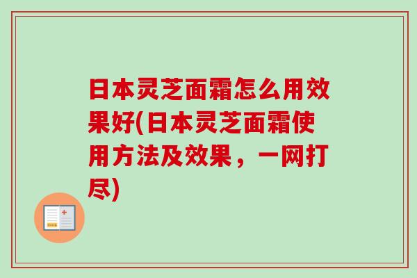 日本灵芝面霜怎么用效果好(日本灵芝面霜使用方法及效果，一网打尽)