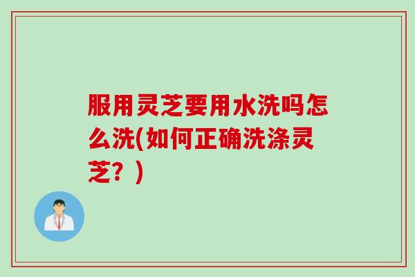 服用灵芝要用水洗吗怎么洗(如何正确洗涤灵芝？)