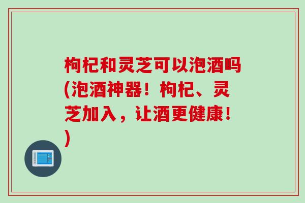 枸杞和灵芝可以泡酒吗(泡酒神器！枸杞、灵芝加入，让酒更健康！)