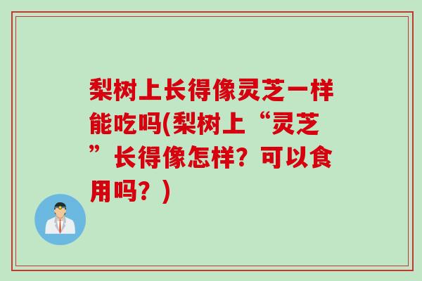 梨树上长得像灵芝一样能吃吗(梨树上“灵芝”长得像怎样？可以食用吗？)