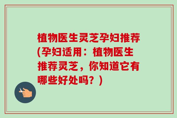 植物医生灵芝孕妇推荐(孕妇适用：植物医生推荐灵芝，你知道它有哪些好处吗？)