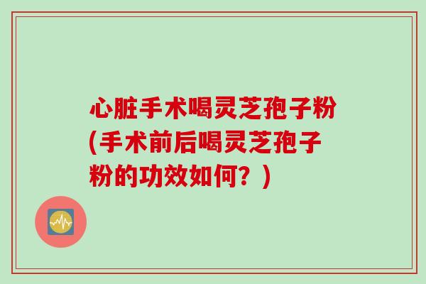 心脏手术喝灵芝孢子粉(手术前后喝灵芝孢子粉的功效如何？)