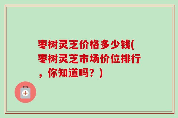 枣树灵芝价格多少钱(枣树灵芝市场价位排行，你知道吗？)