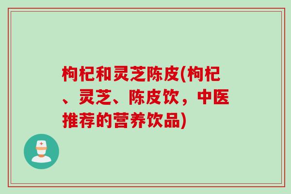 枸杞和灵芝陈皮(枸杞、灵芝、陈皮饮，中医推荐的营养饮品)