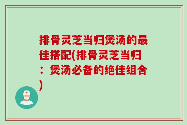 排骨灵芝当归煲汤的最佳搭配(排骨灵芝当归：煲汤必备的绝佳组合)