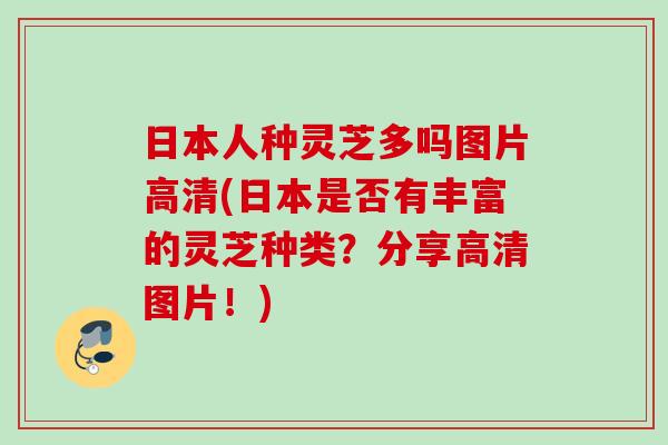 日本人种灵芝多吗图片高清(日本是否有丰富的灵芝种类？分享高清图片！)