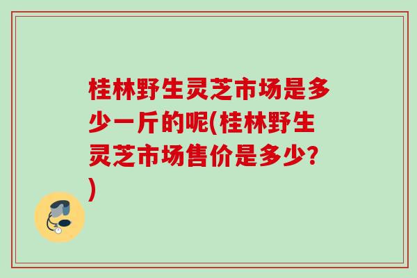 桂林野生灵芝市场是多少一斤的呢(桂林野生灵芝市场售价是多少？)