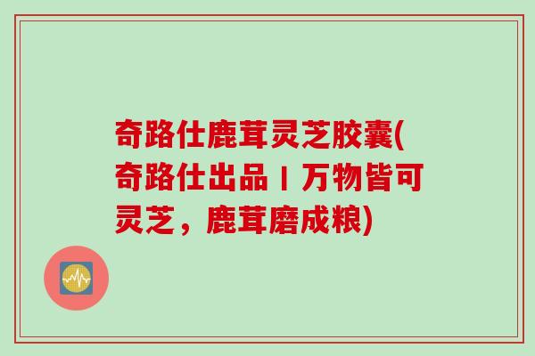 奇路仕鹿茸灵芝胶囊(奇路仕出品丨万物皆可灵芝，鹿茸磨成粮)