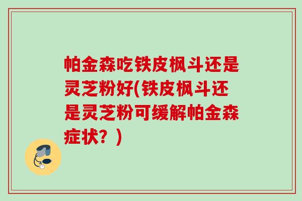 帕金森吃铁皮枫斗还是灵芝粉好(铁皮枫斗还是灵芝粉可缓解帕金森症状？)