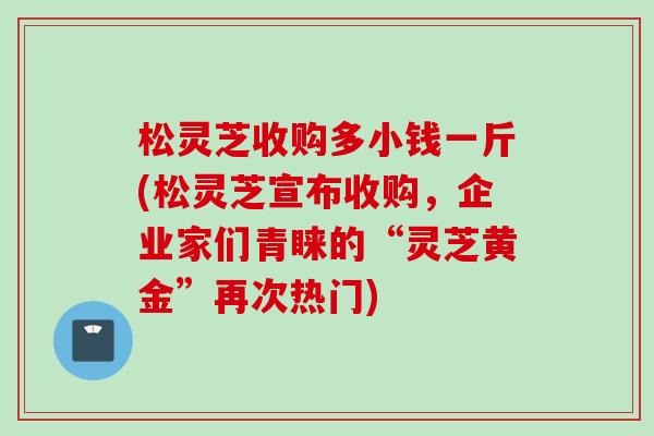 松灵芝收购多小钱一斤(松灵芝宣布收购，企业家们青睐的“灵芝黄金”再次热门)