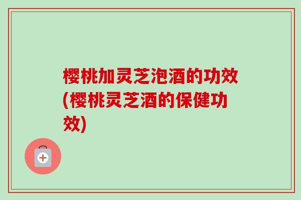 樱桃加灵芝泡酒的功效(樱桃灵芝酒的保健功效)