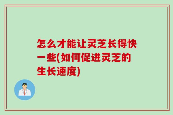怎么才能让灵芝长得快一些(如何促进灵芝的生长速度)