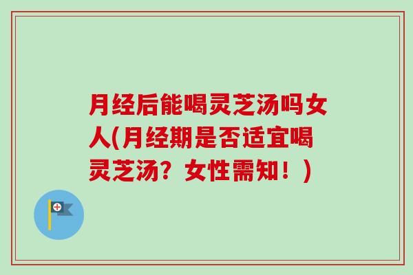 月经后能喝灵芝汤吗女人(月经期是否适宜喝灵芝汤？女性需知！)