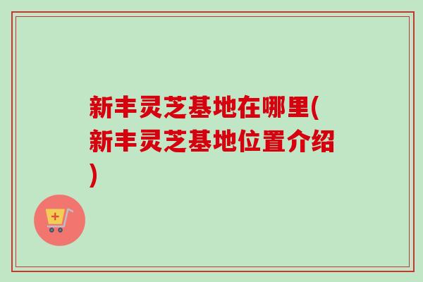 新丰灵芝基地在哪里(新丰灵芝基地位置介绍)