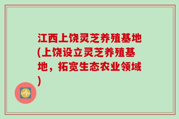 江西上饶灵芝养殖基地(上饶设立灵芝养殖基地，拓宽生态农业领域)