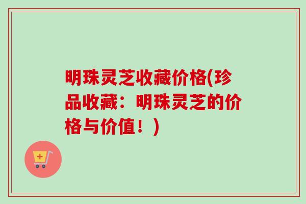 明珠灵芝收藏价格(珍品收藏：明珠灵芝的价格与价值！)