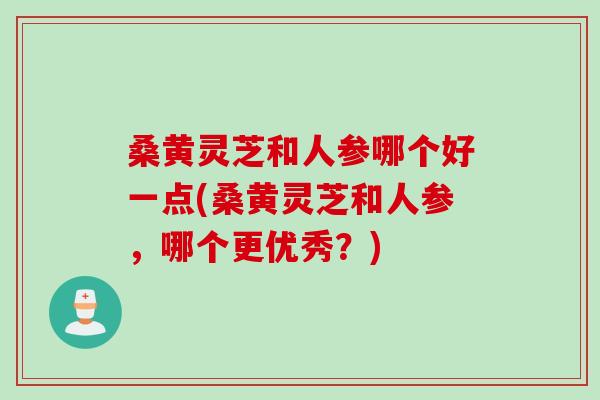 桑黄灵芝和人参哪个好一点(桑黄灵芝和人参，哪个更优秀？)