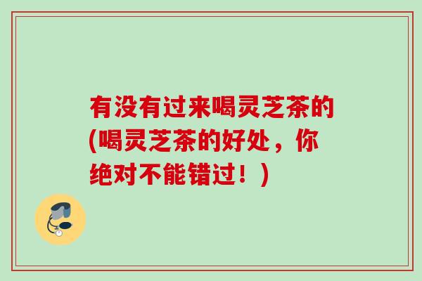 有没有过来喝灵芝茶的(喝灵芝茶的好处，你绝对不能错过！)