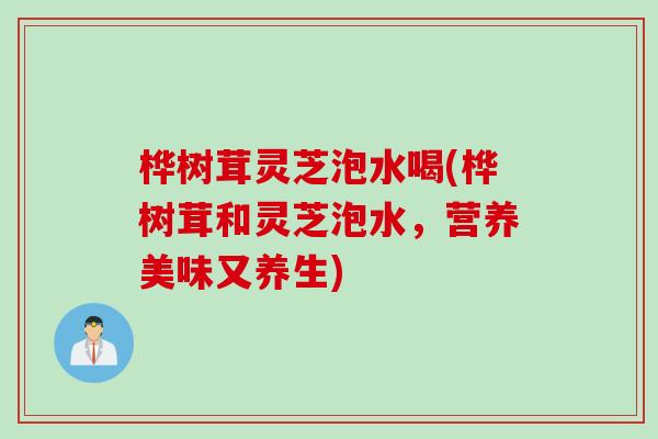 桦树茸灵芝泡水喝(桦树茸和灵芝泡水，营养美味又养生)
