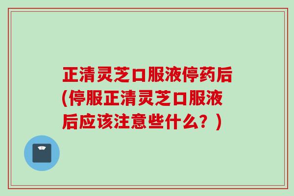 正清灵芝口服液停药后(停服正清灵芝口服液后应该注意些什么？)