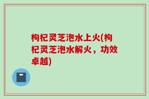 枸杞灵芝泡水上火(枸杞灵芝泡水解火，功效卓越)