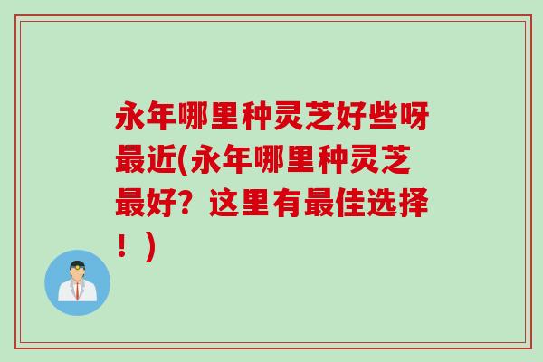 永年哪里种灵芝好些呀最近(永年哪里种灵芝最好？这里有最佳选择！)