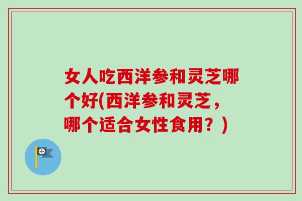 女人吃西洋参和灵芝哪个好(西洋参和灵芝，哪个适合女性食用？)