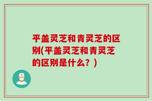 平盖灵芝和青灵芝的区别(平盖灵芝和青灵芝的区别是什么？)