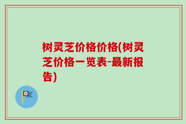 树灵芝价格价格(树灵芝价格一览表-最新报告)