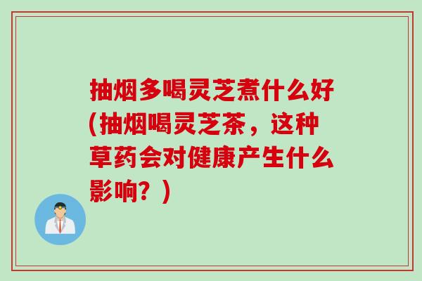 抽烟多喝灵芝煮什么好(抽烟喝灵芝茶，这种草药会对健康产生什么影响？)