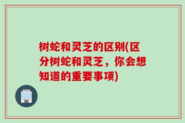 树蛇和灵芝的区别(区分树蛇和灵芝，你会想知道的重要事项)