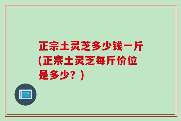 正宗土灵芝多少钱一斤(正宗土灵芝每斤价位是多少？)