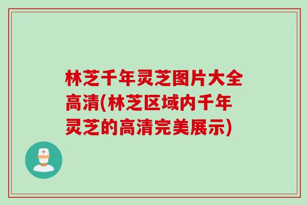 林芝千年灵芝图片大全高清(林芝区域内千年灵芝的高清完美展示)