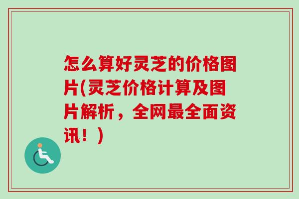 怎么算好灵芝的价格图片(灵芝价格计算及图片解析，全网最全面资讯！)