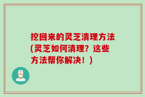 挖回来的灵芝清理方法(灵芝如何清理？这些方法帮你解决！)