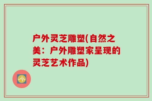 户外灵芝雕塑(自然之美：户外雕塑家呈现的灵芝艺术作品)